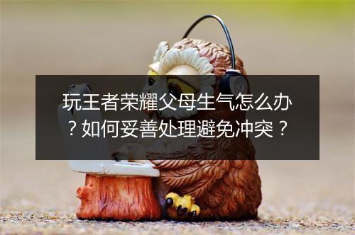 玩王者荣耀父母生气怎么办？如何妥善处理避免冲突？