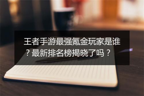王者手游最强氪金玩家是谁？最新排名榜揭晓了吗？