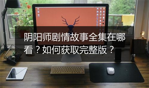 阴阳师剧情故事全集在哪看？如何获取完整版？