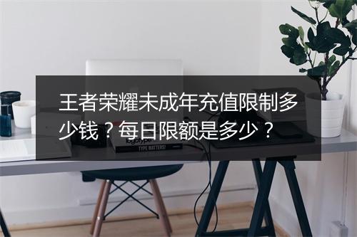 王者荣耀未成年充值限制多少钱？每日限额是多少？