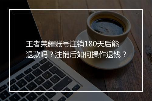 王者荣耀账号注销180天后能退款吗？注销后如何操作退钱？