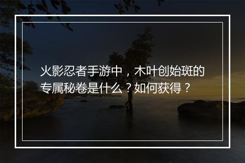 火影忍者手游中，木叶创始斑的专属秘卷是什么？如何获得？