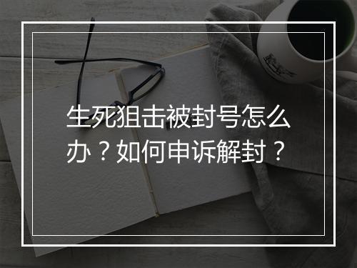 生死狙击被封号怎么办？如何申诉解封？
