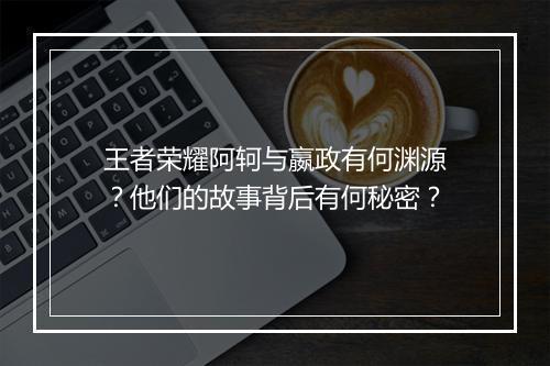 王者荣耀阿轲与嬴政有何渊源？他们的故事背后有何秘密？