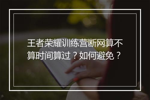 王者荣耀训练营断网算不算时间算过？如何避免？