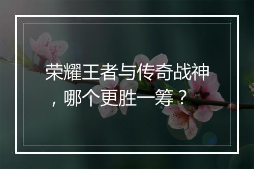 荣耀王者与传奇战神，哪个更胜一筹？
