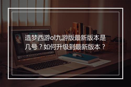 造梦西游ol九游版最新版本是几号？如何升级到最新版本？