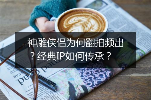 神雕侠侣为何翻拍频出？经典IP如何传承？