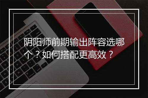 阴阳师前期输出阵容选哪个？如何搭配更高效？