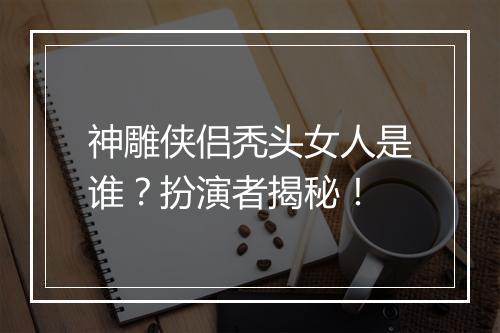 神雕侠侣秃头女人是谁？扮演者揭秘！