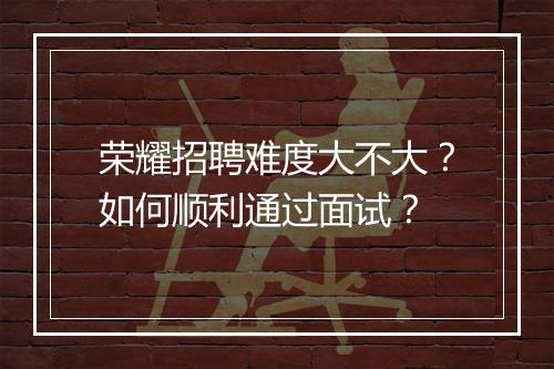 荣耀招聘难度大不大？如何顺利通过面试？