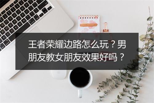 王者荣耀边路怎么玩？男朋友教女朋友效果好吗？
