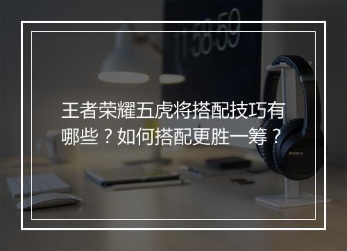王者荣耀五虎将搭配技巧有哪些？如何搭配更胜一筹？