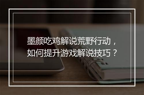 墨颜吃鸡解说荒野行动，如何提升游戏解说技巧？