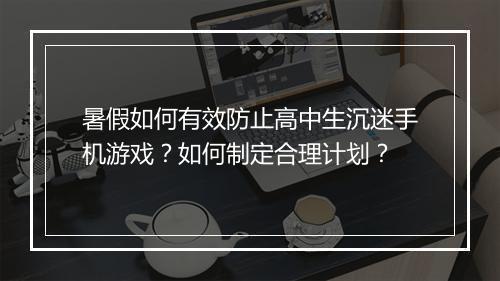 暑假如何有效防止高中生沉迷手机游戏？如何制定合理计划？