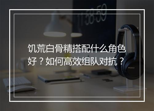 饥荒白骨精搭配什么角色好？如何高效组队对抗？