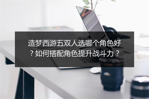 造梦西游五双人选哪个角色好？如何搭配角色提升战斗力？