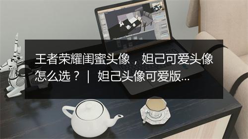 王者荣耀闺蜜头像，妲己可爱头像怎么选？｜ 妲己头像可爱版推荐