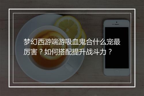 梦幻西游端游吸血鬼合什么宠最厉害？如何搭配提升战斗力？