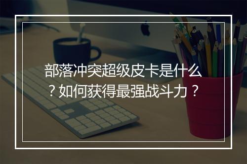 部落冲突超级皮卡是什么？如何获得最强战斗力？