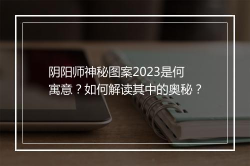 阴阳师神秘图案2023是何寓意？如何解读其中的奥秘？