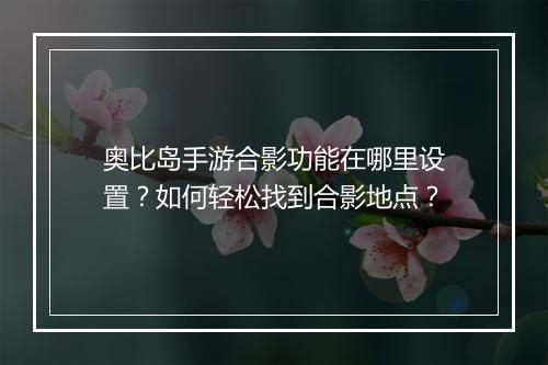 奥比岛手游合影功能在哪里设置？如何轻松找到合影地点？