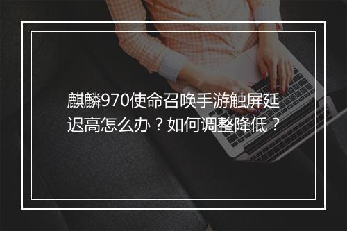麒麟970使命召唤手游触屏延迟高怎么办？如何调整降低？