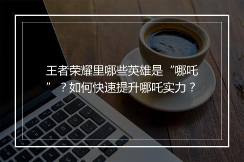王者荣耀里哪些英雄是“哪吒”？如何快速提升哪吒实力？