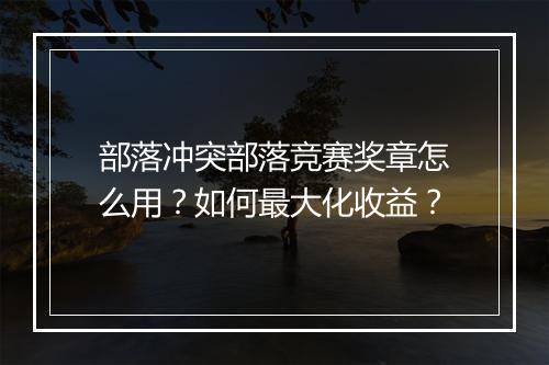 部落冲突部落竞赛奖章怎么用？如何最大化收益？