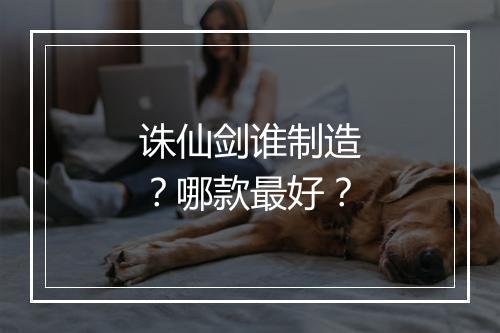 诛仙剑谁制造？哪款最好？
