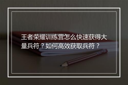 王者荣耀训练营怎么快速获得大量兵符？如何高效获取兵符？