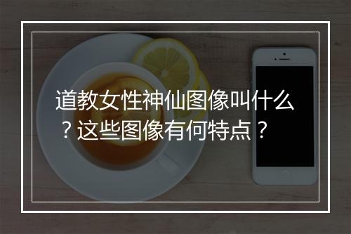 道教女性神仙图像叫什么？这些图像有何特点？
