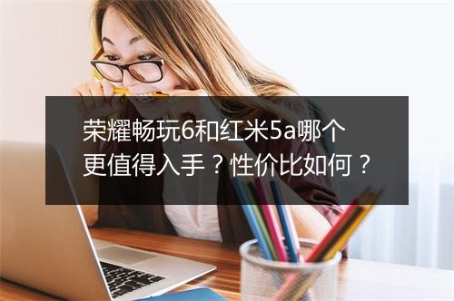 荣耀畅玩6和红米5a哪个更值得入手？性价比如何？