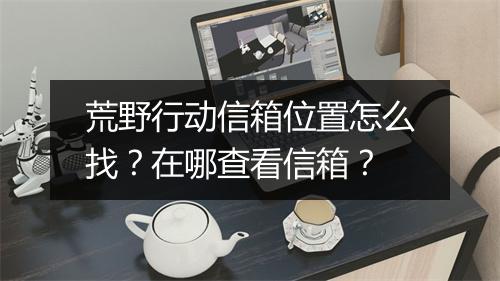 荒野行动信箱位置怎么找？在哪查看信箱？