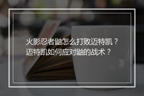 火影忍者鼬怎么打败迈特凯？迈特凯如何应对鼬的战术？