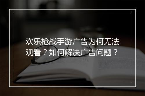欢乐枪战手游广告为何无法观看？如何解决广告问题？