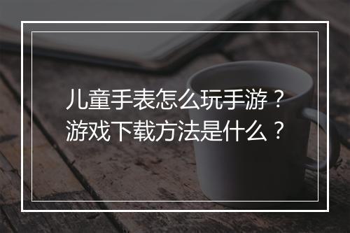 儿童手表怎么玩手游？游戏下载方法是什么？