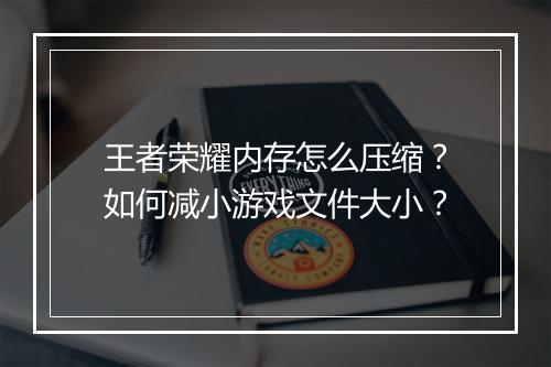 王者荣耀内存怎么压缩？如何减小游戏文件大小？