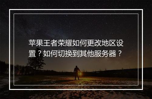 苹果王者荣耀如何更改地区设置？如何切换到其他服务器？