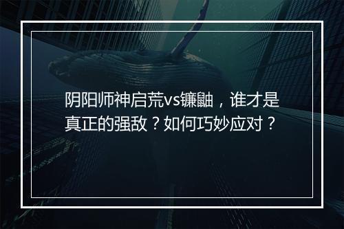 阴阳师神启荒vs镰鼬，谁才是真正的强敌？如何巧妙应对？