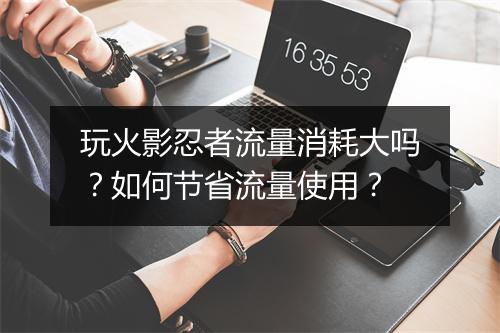 玩火影忍者流量消耗大吗？如何节省流量使用？