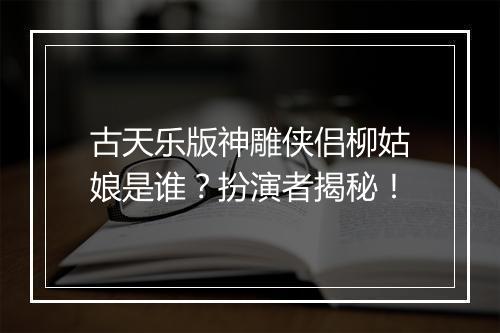 古天乐版神雕侠侣柳姑娘是谁？扮演者揭秘！