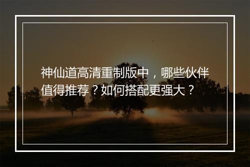 神仙道高清重制版中，哪些伙伴值得推荐？如何搭配更强大？