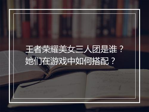 王者荣耀美女三人团是谁？她们在游戏中如何搭配？