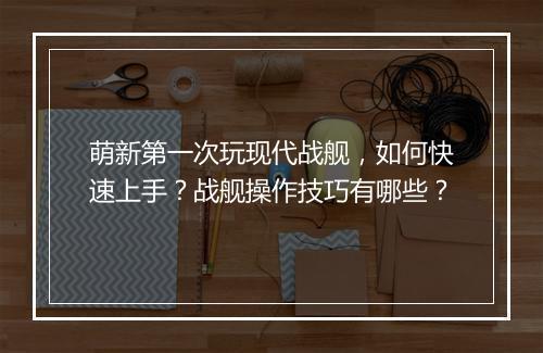萌新第一次玩现代战舰，如何快速上手？战舰操作技巧有哪些？
