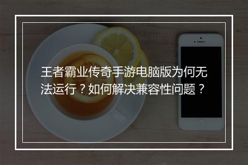 王者霸业传奇手游电脑版为何无法运行？如何解决兼容性问题？