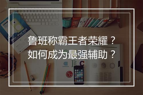 鲁班称霸王者荣耀？如何成为最强辅助？