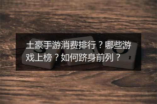 土豪手游消费排行？哪些游戏上榜？如何跻身前列？