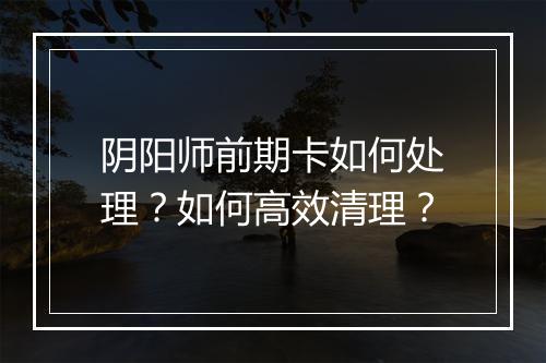 阴阳师前期卡如何处理？如何高效清理？