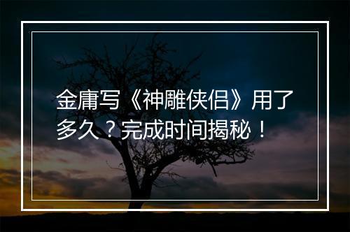 金庸写《神雕侠侣》用了多久？完成时间揭秘！